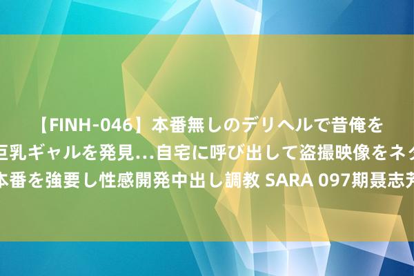 【FINH-046】本番無しのデリヘルで昔俺をバカにしていた同級生の巨乳ギャルを発見…自宅に呼び出して盗撮映像をネタに本番を強要し性感開発中出し調教 SARA 097期聂志芳大乐透预测奖号：质合比保举