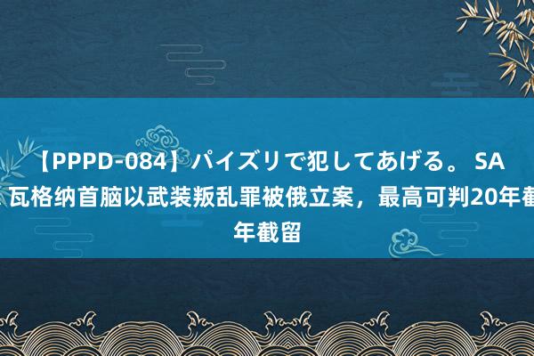 【PPPD-084】パイズリで犯してあげる。 SARA 瓦格纳首脑以武装叛乱罪被俄立案，最高可判20年截留