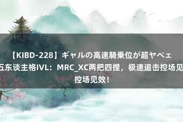 【KIBD-228】ギャルの高速騎乗位が超ヤベェ 第五东谈主格IVL：MRC_XC两把四捏，极速追击控场见效！