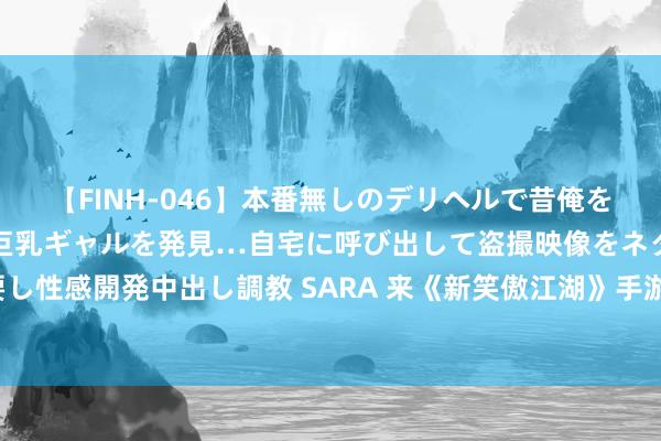 【FINH-046】本番無しのデリヘルで昔俺をバカにしていた同級生の巨乳ギャルを発見…自宅に呼び出して盗撮映像をネタに本番を強要し性感開発中出し調教 SARA 来《新笑傲江湖》手游，拿千元预约礼，打靠操作的全平正赛！