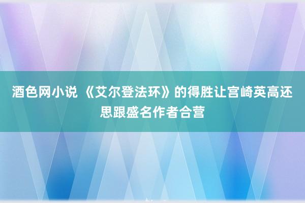 酒色网小说 《艾尔登法环》的得胜让宫崎英高还思跟盛名作者合营