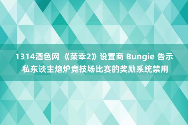 1314酒色网 《荣幸2》设置商 Bungie 告示 私东谈主熔炉竞技场比赛的奖励系统禁用