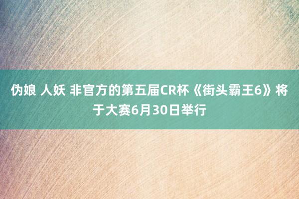 伪娘 人妖 非官方的第五届CR杯《街头霸王6》将于大赛6月30日举行