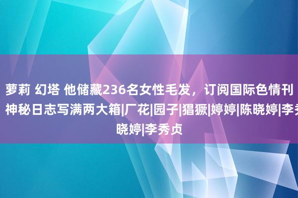 萝莉 幻塔 他储藏236名女性毛发，订阅国际色情刊物，神秘日志写满两大箱|厂花|园子|猖獗|婷婷|陈晓婷|李秀贞