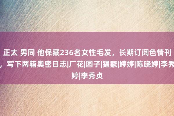 正太 男同 他保藏236名女性毛发，长期订阅色情刊物，写下两箱奥密日志|厂花|园子|猖獗|婷婷|陈晓婷|李秀贞