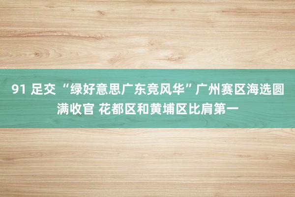 91 足交 “绿好意思广东竞风华”广州赛区海选圆满收官 花都区和黄埔区比肩第一