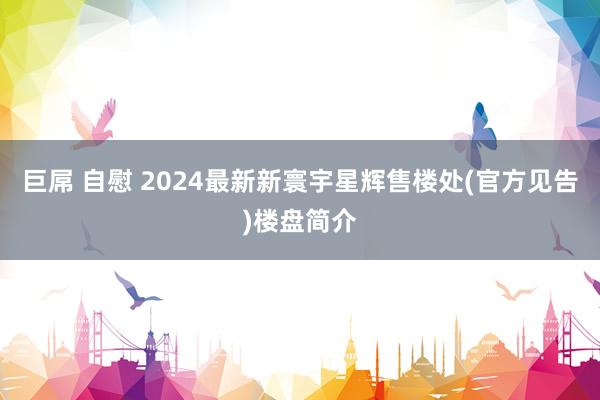 巨屌 自慰 2024最新新寰宇星辉售楼处(官方见告)楼盘简介