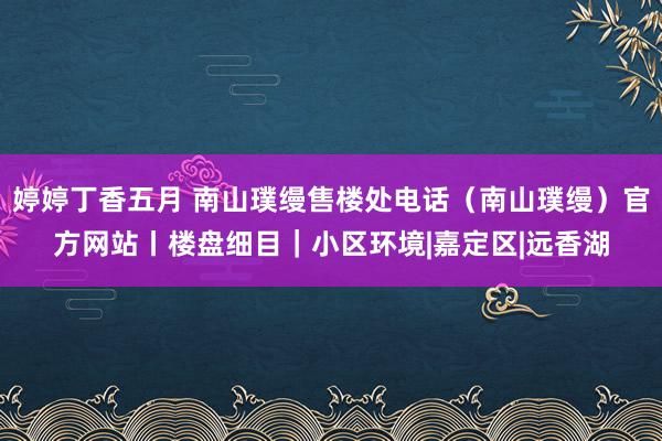 婷婷丁香五月 南山璞缦售楼处电话（南山璞缦）官方网站丨楼盘细目｜小区环境|嘉定区|远香湖