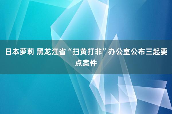 日本萝莉 黑龙江省“扫黄打非”办公室公布三起要点案件