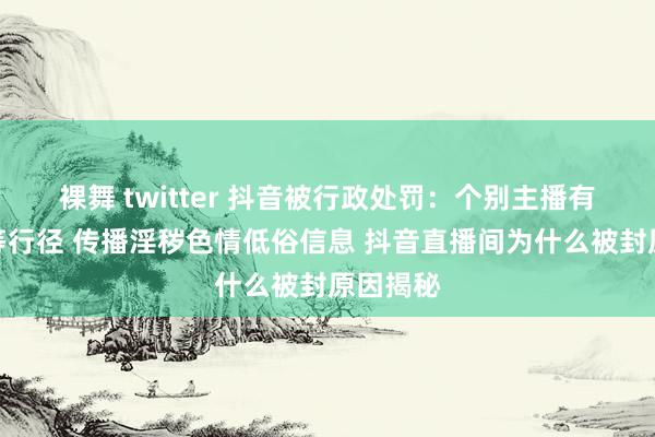 裸舞 twitter 抖音被行政处罚：个别主播有性走漏等行径 传播淫秽色情低俗信息 抖音直播间为什么被封原因揭秘