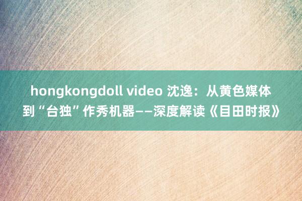 hongkongdoll video 沈逸：从黄色媒体到“台独”作秀机器——深度解读《目田时报》