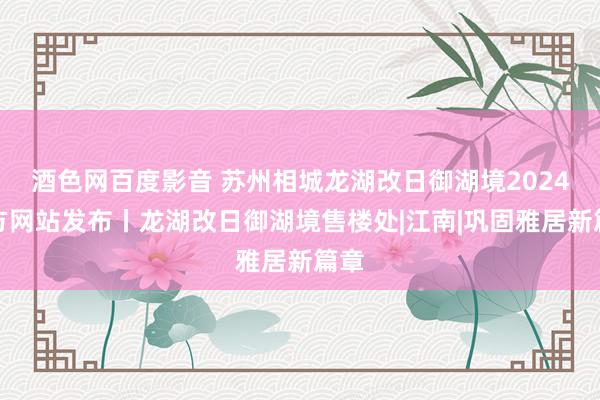 酒色网百度影音 苏州相城龙湖改日御湖境2024官方网站发布丨龙湖改日御湖境售楼处|江南|巩固雅居新篇章