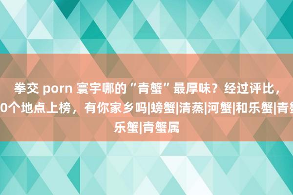 拳交 porn 寰宇哪的“青蟹”最厚味？经过评比，这10个地点上榜，有你家乡吗|螃蟹|清蒸|河蟹|和乐蟹|青蟹属