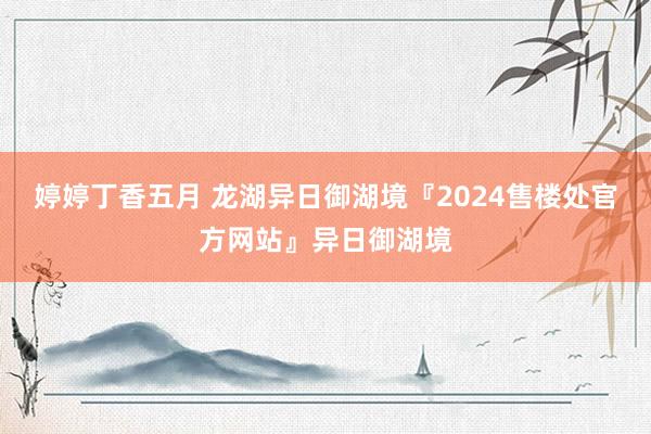 婷婷丁香五月 龙湖异日御湖境『2024售楼处官方网站』异日御湖境