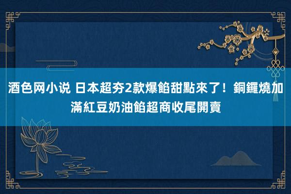 酒色网小说 日本超夯2款爆餡甜點來了！銅鑼燒加滿紅豆奶油餡　超商收尾開賣