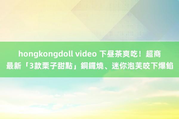 hongkongdoll video 下昼茶爽吃！超商最新「3款栗子甜點」　銅鑼燒、迷你泡芙咬下爆餡