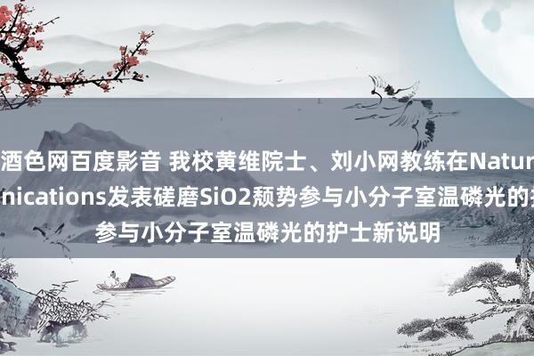 酒色网百度影音 我校黄维院士、刘小网教练在Nature Communications发表磋磨SiO2颓势参与小分子室温磷光的护士新说明