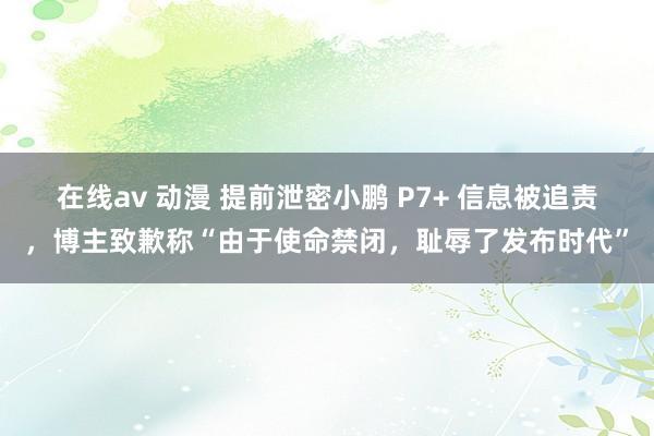 在线av 动漫 提前泄密小鹏 P7+ 信息被追责，博主致歉称“由于使命禁闭，耻辱了发布时代”