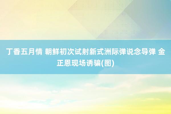 丁香五月情 朝鲜初次试射新式洲际弹说念导弹 金正恩现场诱骗(图)