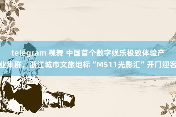 telegram 裸舞 中国首个数字娱乐极致体验产业集群，浙江城市文旅地标“M511光影汇”开门迎客