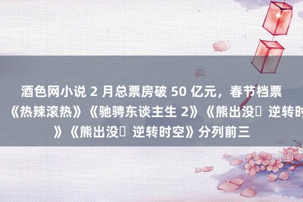 酒色网小说 2 月总票房破 50 亿元，春节档票房破 45 亿元：《热辣滚热》《驰骋东谈主生 2》《熊出没・逆转时空》分列前三