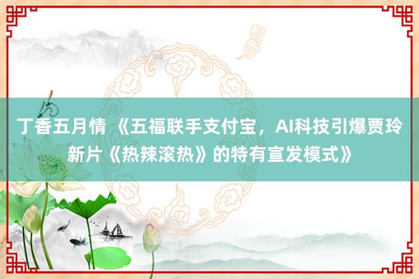 丁香五月情 《五福联手支付宝，AI科技引爆贾玲新片《热辣滚热》的特有宣发模式》